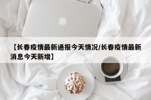 【长春疫情最新通报今天情况/长春疫情最新消息今天新增】