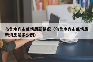 乌鲁木齐市疫情最新情况（乌鲁木齐市疫情最新消息是多少例）