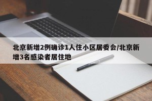 北京新增2例确诊1人住小区居委会/北京新增3名感染者居住地