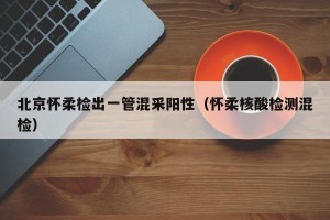 北京怀柔检出一管混采阳性（怀柔核酸检测混检）