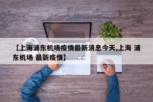 【上海浦东机场疫情最新消息今天,上海 浦东机场 最新疫情】