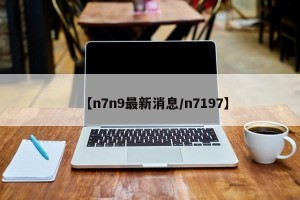 【n7n9最新消息/n7197】