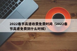 2022春节高速收费免费时间（2022春节高速免费到什么时候）