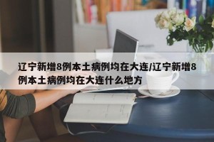 辽宁新增8例本土病例均在大连/辽宁新增8例本土病例均在大连什么地方