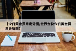 【今日黄金费用走势图/世界金价今日黄金费用走势图】