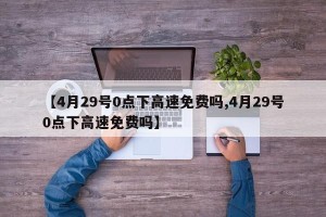【4月29号0点下高速免费吗,4月29号0点下高速免费吗】
