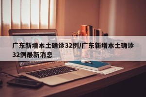 广东新增本土确诊32例/广东新增本土确诊32例最新消息