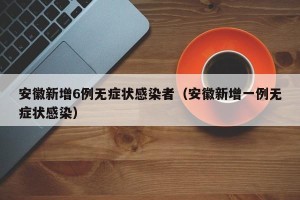 安徽新增6例无症状感染者（安徽新增一例无症状感染）