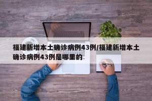 福建新增本土确诊病例43例/福建新增本土确诊病例43例是哪里的
