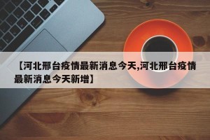 【河北邢台疫情最新消息今天,河北邢台疫情最新消息今天新增】