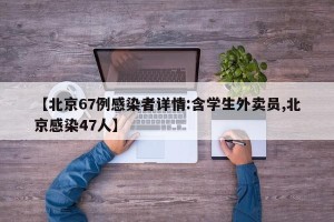 【北京67例感染者详情:含学生外卖员,北京感染47人】