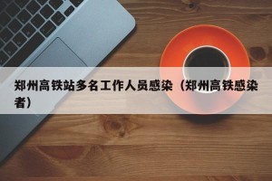 郑州高铁站多名工作人员感染（郑州高铁感染者）