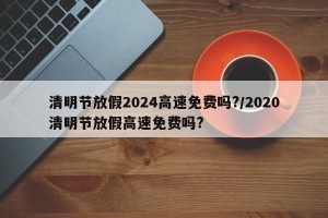 清明节放假2024高速免费吗?/2020清明节放假高速免费吗?