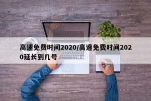 高速免费时间2020/高速免费时间2020延长到几号