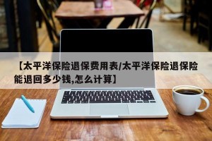 【太平洋保险退保费用表/太平洋保险退保险能退回多少钱,怎么计算】