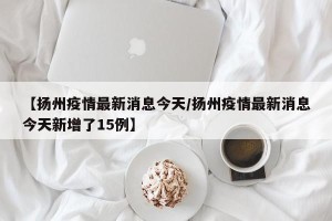 【扬州疫情最新消息今天/扬州疫情最新消息今天新增了15例】