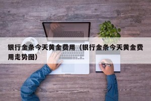 银行金条今天黄金费用（银行金条今天黄金费用走势图）