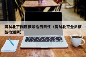 网易北京园区核酸检测阴性（网易北京全员核酸检测阴）