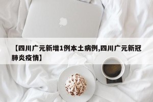 【四川广元新增1例本土病例,四川广元新冠肺炎疫情】