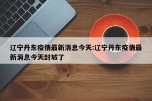 辽宁丹东疫情最新消息今天:辽宁丹东疫情最新消息今天封城了