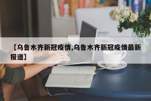【乌鲁木齐新冠疫情,乌鲁木齐新冠疫情最新报道】