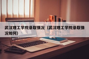 武汉理工学院录取情况（武汉理工学院录取情况如何）