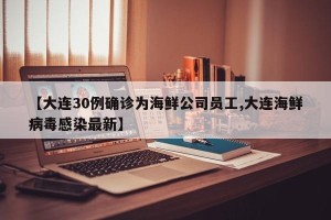 【大连30例确诊为海鲜公司员工,大连海鲜病毒感染最新】