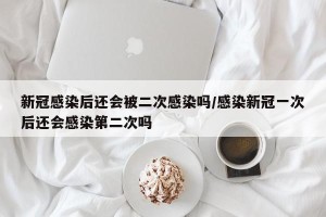 新冠感染后还会被二次感染吗/感染新冠一次后还会感染第二次吗