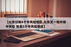 【北京仅剩4个中风险地区,北京又一地升级中风险 现有5个中风险地区】