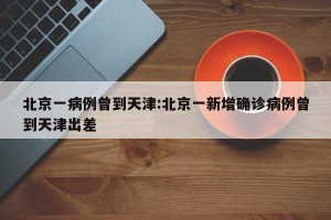 北京一病例曾到天津:北京一新增确诊病例曾到天津出差
