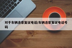 对于车辆违章复议电话/车辆违章复议电话号码