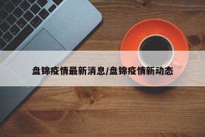 盘锦疫情最新消息/盘锦疫情新动态