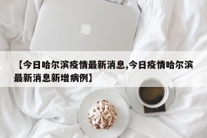 【今日哈尔滨疫情最新消息,今日疫情哈尔滨最新消息新增病例】