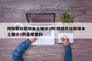 陕西昨日新增本土确诊3例:陕西昨日新增本土确诊3例是哪里的