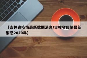 【吉林省疫情最新数据消息/吉林省疫情最新消息2020年】