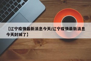 【辽宁疫情最新消息今天/辽宁疫情最新消息今天封城了】
