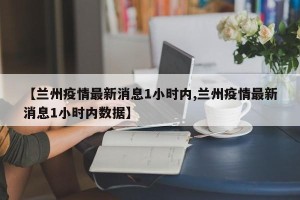 【兰州疫情最新消息1小时内,兰州疫情最新消息1小时内数据】