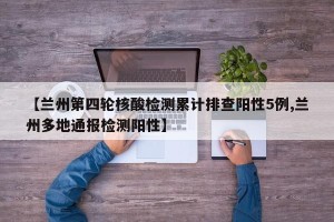 【兰州第四轮核酸检测累计排查阳性5例,兰州多地通报检测阳性】