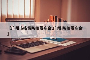 【广州市疫情防控发布会,广州 防控发布会】