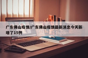 广东佛山疫情/广东佛山疫情最新消息今天新增了15例