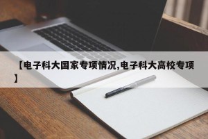 【电子科大国家专项情况,电子科大高校专项】