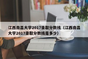 江西南昌大学2017录取分数线（江西南昌大学2017录取分数线是多少）