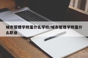 城市管理学院是什么学校/城市管理学院是什么职业