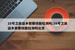 28号之前返乡需要核酸检测吗/28号之前返乡需要核酸检测吗北京