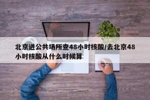 北京进公共场所查48小时核酸/去北京48小时核酸从什么时候算