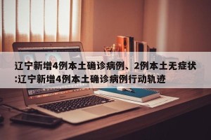 辽宁新增4例本土确诊病例、2例本土无症状:辽宁新增4例本土确诊病例行动轨迹