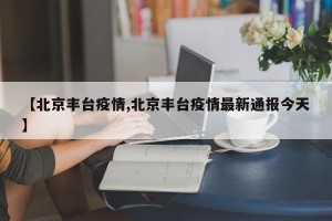 【北京丰台疫情,北京丰台疫情最新通报今天】