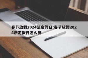 春节放假2024法定假日:春节放假2024法定假日怎么算