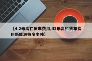 【4.2米高栏货车费用,42米高栏货车费用新能源拉多少吨】