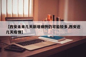 【西安未来几天新增病例仍可能较多,西安近几天疫情】